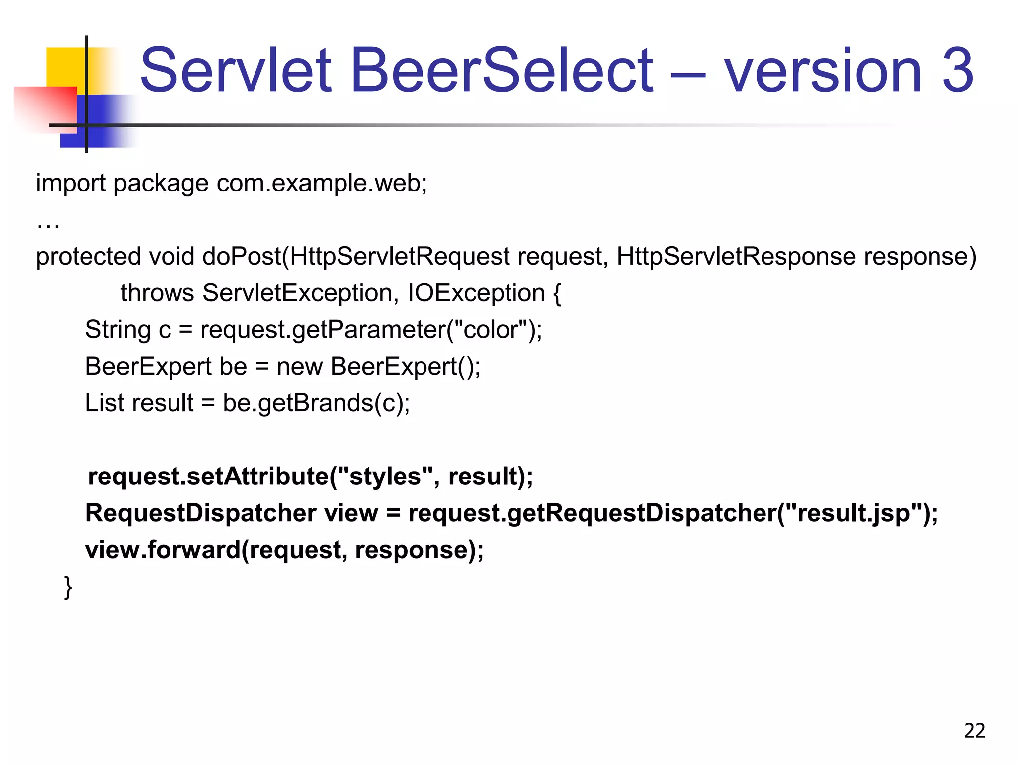 Servlet BeerSelect – version 3
import package com.example.web;
…
protected void doPost(HttpServletRequest request, HttpServletResponse response)
throws ServletException, IOException {
String c = request.getParameter("color");
BeerExpert be = new BeerExpert();
List result = be.getBrands(c);
request.setAttribute("styles", result);
RequestDispatcher view = request.getRequestDispatcher("result.jsp");
view.forward(request, response);
}
22
 