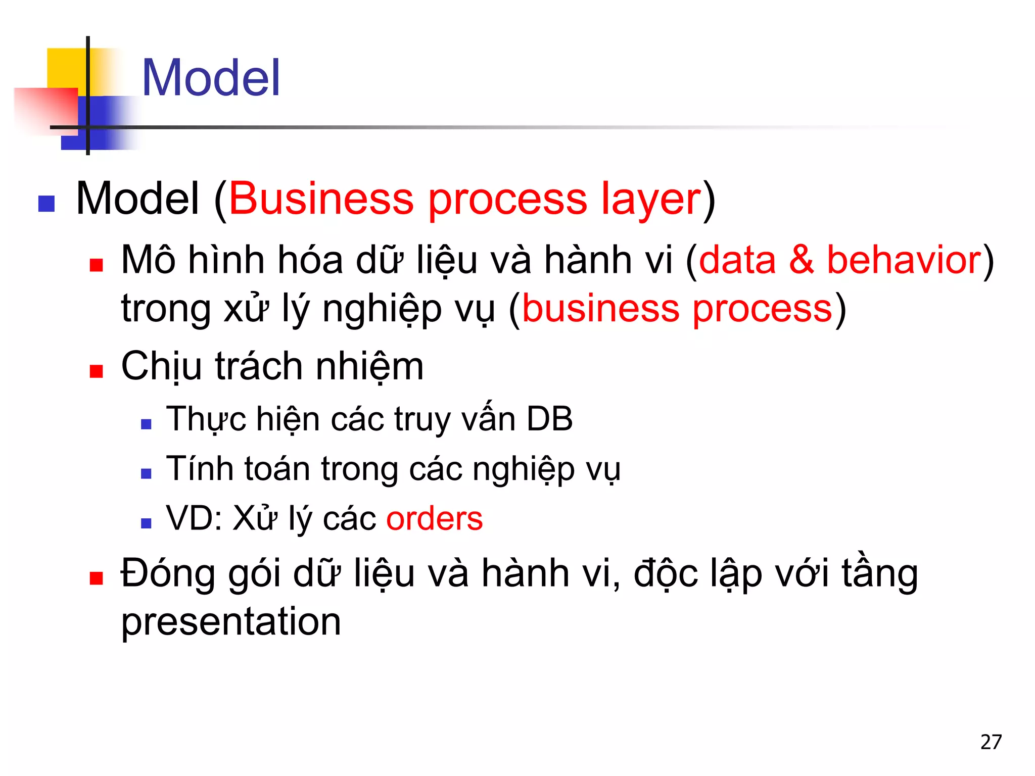 Model
 Model (Business process layer)
 Mô hình hóa dữ liệu và hành vi (data & behavior)
trong xử lý nghiệp vụ (business process)
 Chịu trách nhiệm
 Thực hiện các truy vấn DB
 Tính toán trong các nghiệp vụ
 VD: Xử lý các orders
 Đóng gói dữ liệu và hành vi, độc lập với tầng
presentation
27
 