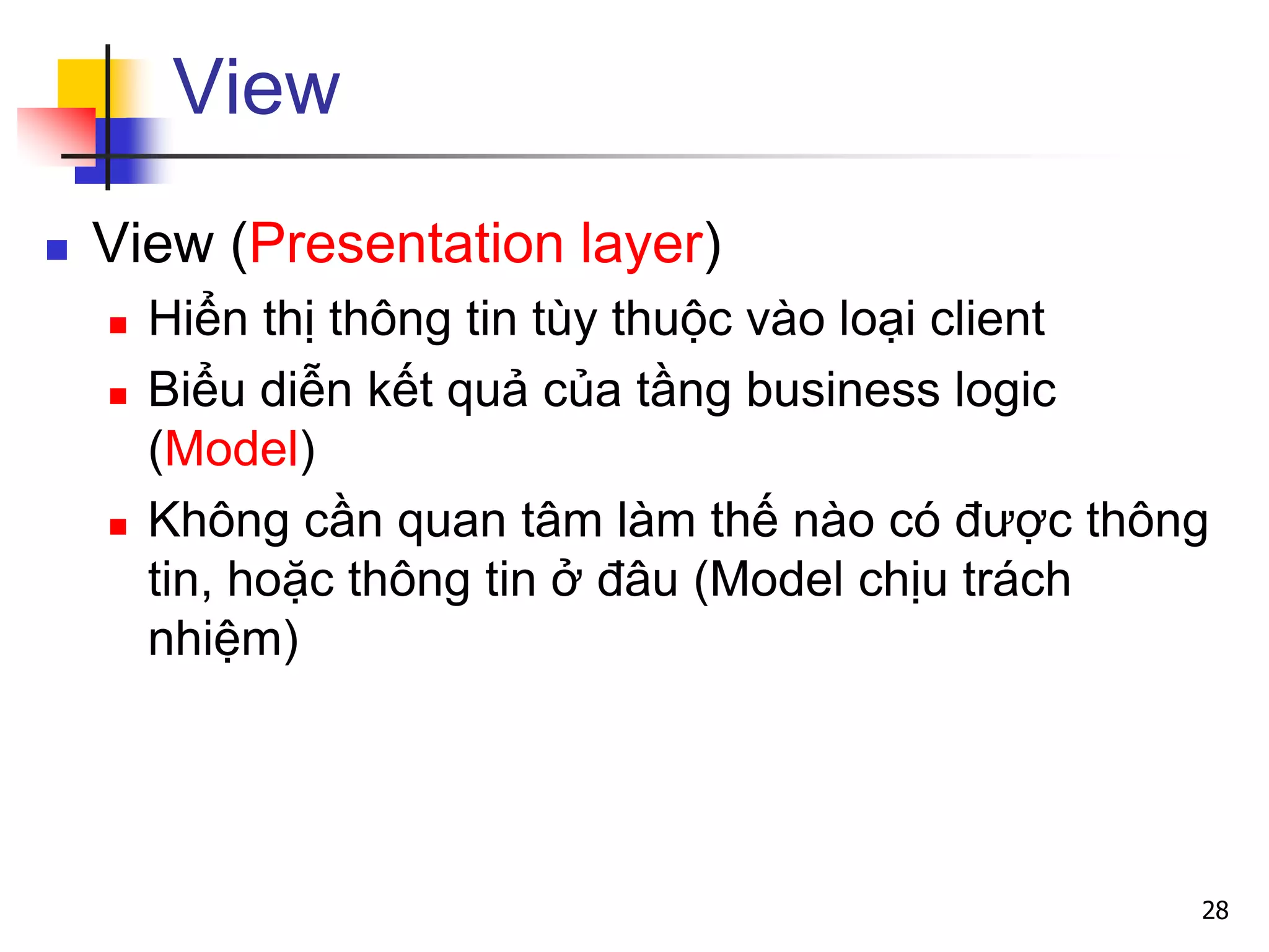 View
 View (Presentation layer)
 Hiển thị thông tin tùy thuộc vào loại client
 Biểu diễn kết quả của tầng business logic
(Model)
 Không cần quan tâm làm thế nào có được thông
tin, hoặc thông tin ở đâu (Model chịu trách
nhiệm)
28
 