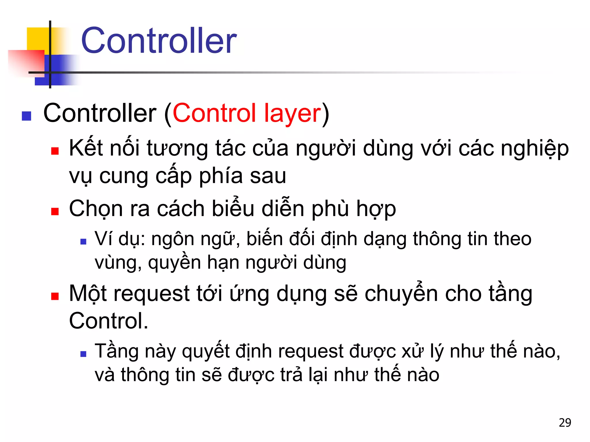 Controller
 Controller (Control layer)
 Kết nối tương tác của người dùng với các nghiệp
vụ cung cấp phía sau
 Chọn ra cách biểu diễn phù hợp
 Ví dụ: ngôn ngữ, biến đối định dạng thông tin theo
vùng, quyền hạn người dùng
 Một request tới ứng dụng sẽ chuyển cho tầng
Control.
 Tầng này quyết định request được xử lý như thế nào,
và thông tin sẽ được trả lại như thế nào
29
 