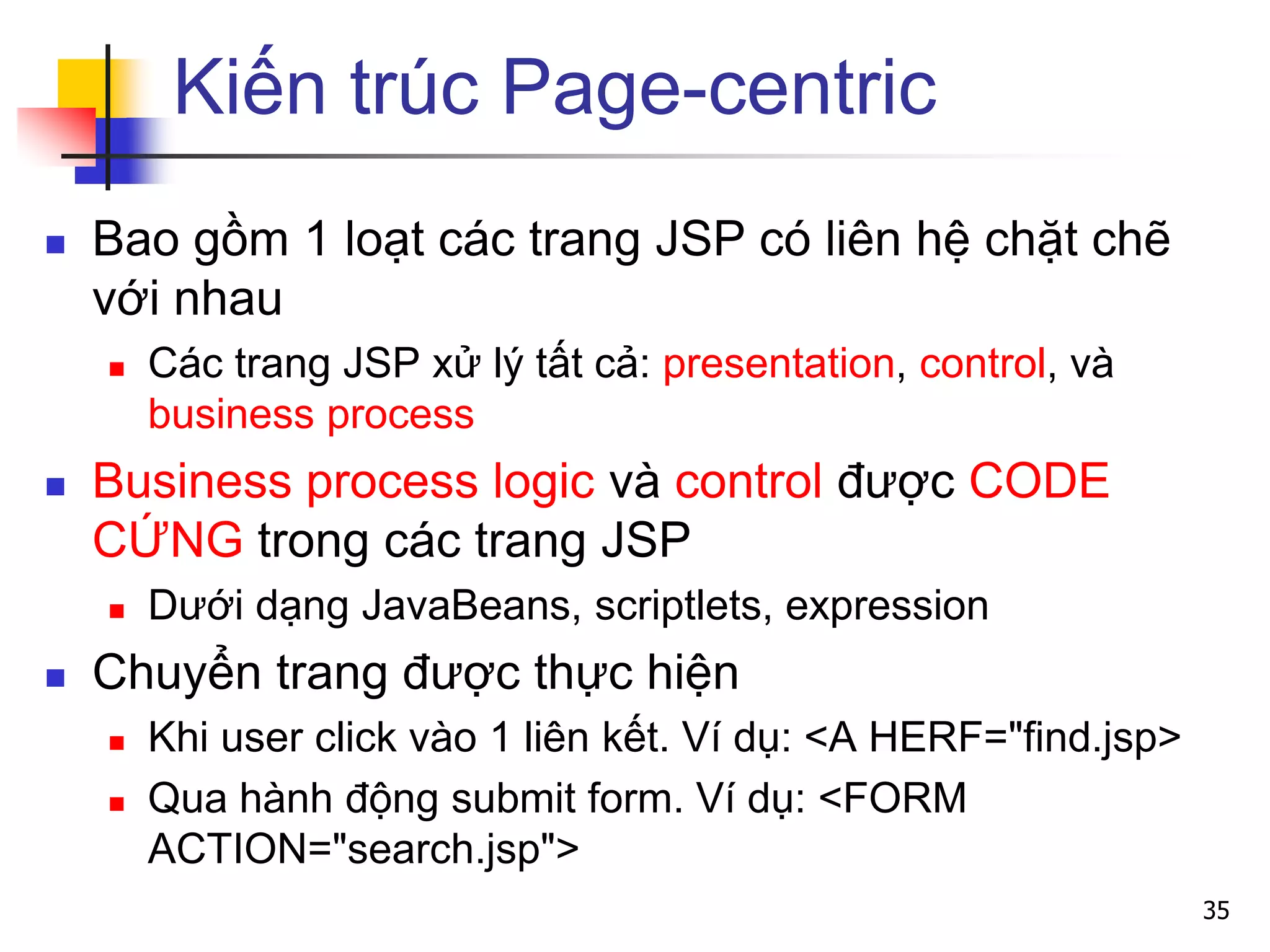 Kiến trúc Page-centric
 Bao gồm 1 loạt các trang JSP có liên hệ chặt chẽ
với nhau
 Các trang JSP xử lý tất cả: presentation, control, và
business process
 Business process logic và control được CODE
CỨNG trong các trang JSP
 Dưới dạng JavaBeans, scriptlets, expression
 Chuyển trang được thực hiện
 Khi user click vào 1 liên kết. Ví dụ: <A HERF="find.jsp>
 Qua hành động submit form. Ví dụ: <FORM
ACTION="search.jsp">
35
 