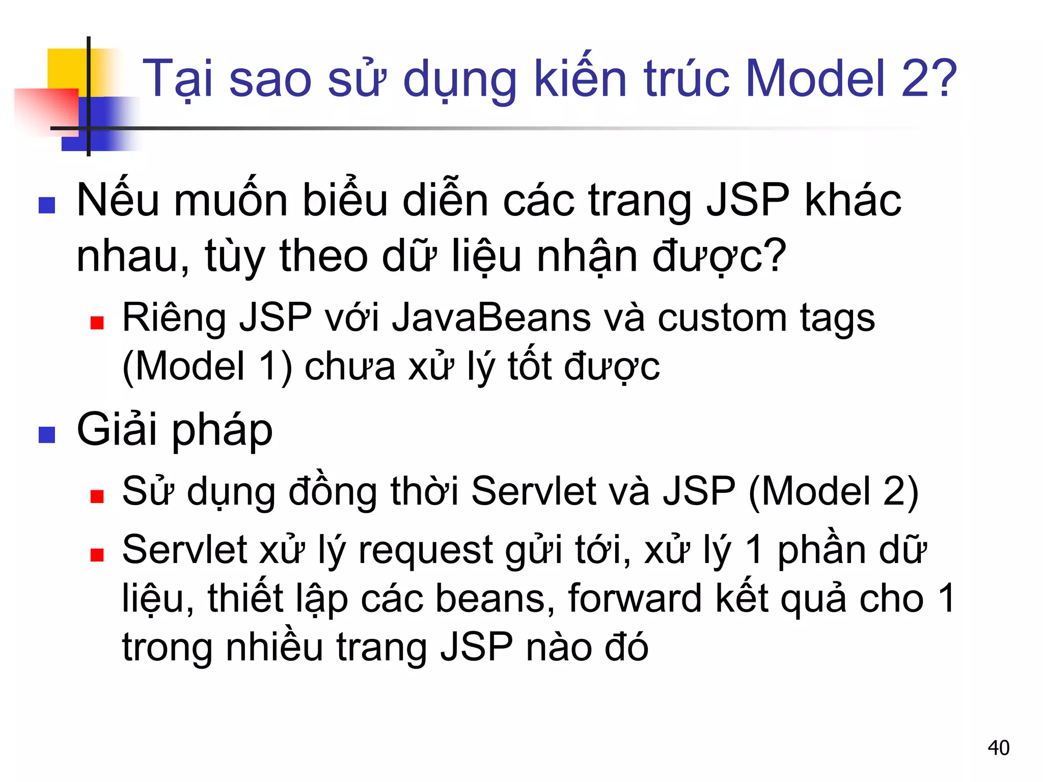 Tại sao sử dụng kiến trúc Model 2?
 Nếu muốn biểu diễn các trang JSP khác
nhau, tùy theo dữ liệu nhận được?
 Riêng JSP với JavaBeans và custom tags
(Model 1) chưa xử lý tốt được
 Giải pháp
 Sử dụng đồng thời Servlet và JSP (Model 2)
 Servlet xử lý request gửi tới, xử lý 1 phần dữ
liệu, thiết lập các beans, forward kết quả cho 1
trong nhiều trang JSP nào đó
40
 