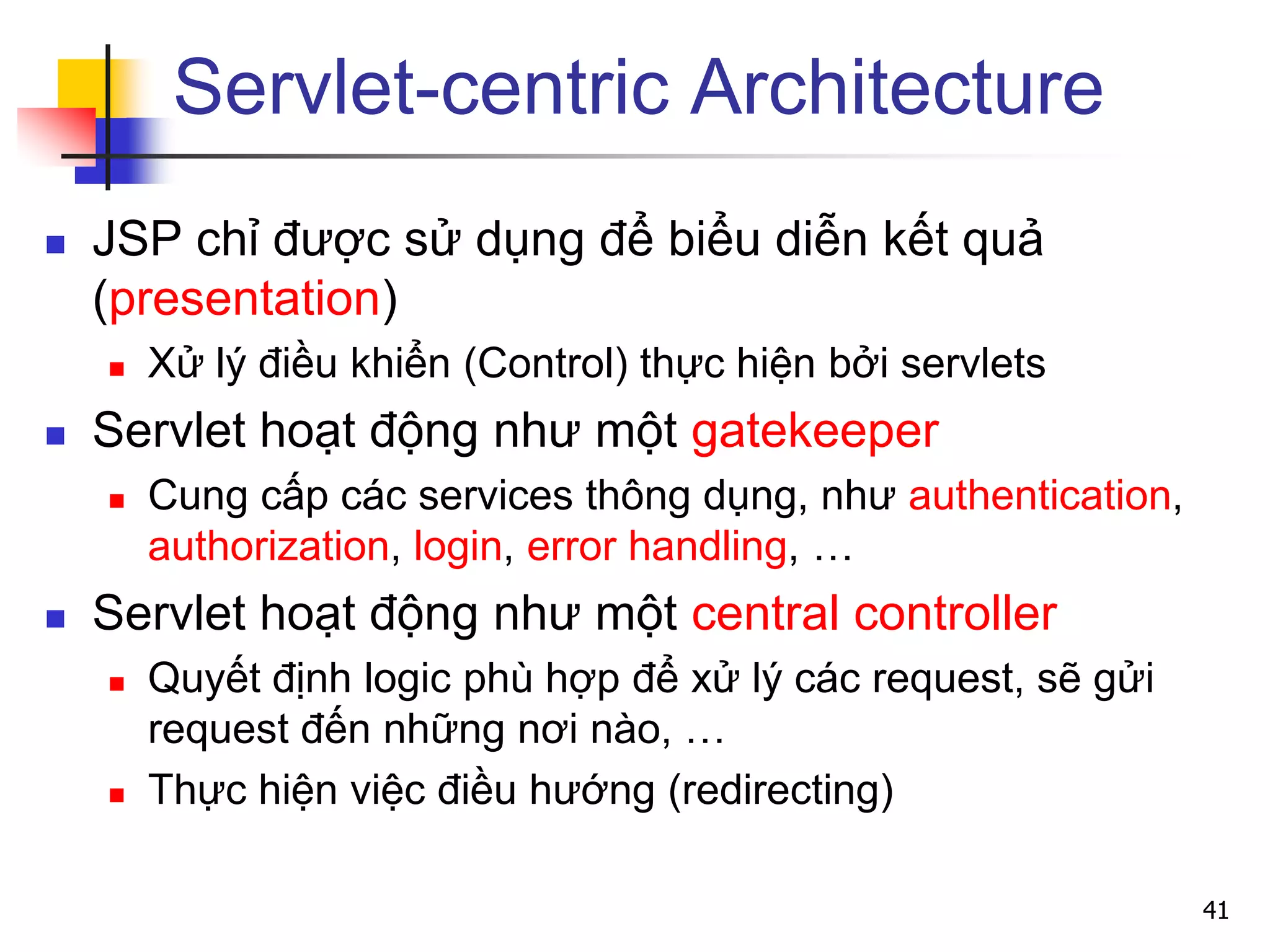 Servlet-centric Architecture
 JSP chỉ được sử dụng để biểu diễn kết quả
(presentation)
 Xử lý điều khiển (Control) thực hiện bởi servlets
 Servlet hoạt động như một gatekeeper
 Cung cấp các services thông dụng, như authentication,
authorization, login, error handling, …
 Servlet hoạt động như một central controller
 Quyết định logic phù hợp để xử lý các request, sẽ gửi
request đến những nơi nào, …
 Thực hiện việc điều hướng (redirecting)
41
 