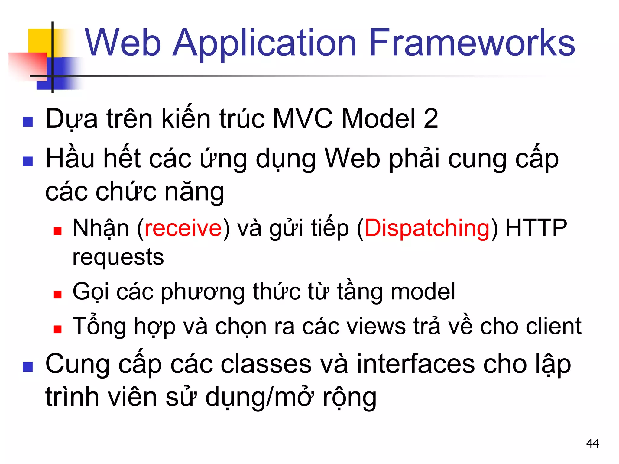 Web Application Frameworks
 Dựa trên kiến trúc MVC Model 2
 Hầu hết các ứng dụng Web phải cung cấp
các chức năng
 Nhận (receive) và gửi tiếp (Dispatching) HTTP
requests
 Gọi các phương thức từ tầng model
 Tổng hợp và chọn ra các views trả về cho client
 Cung cấp các classes và interfaces cho lập
trình viên sử dụng/mở rộng
44
 