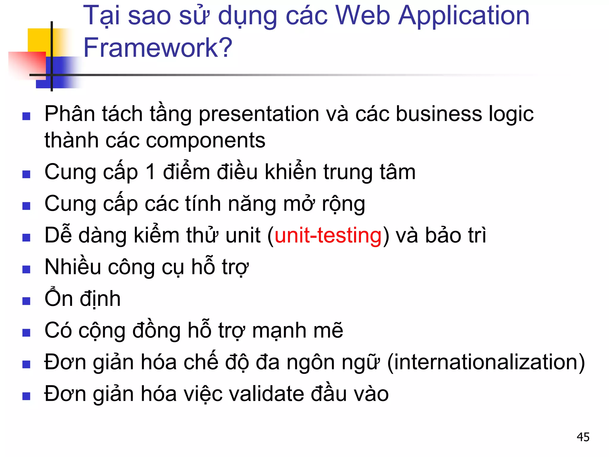Tại sao sử dụng các Web Application
Framework?
 Phân tách tầng presentation và các business logic
thành các components
 Cung cấp 1 điểm điều khiển trung tâm
 Cung cấp các tính năng mở rộng
 Dễ dàng kiểm thử unit (unit-testing) và bảo trì
 Nhiều công cụ hỗ trợ
 Ổn định
 Có cộng đồng hỗ trợ mạnh mẽ
 Đơn giản hóa chế độ đa ngôn ngữ (internationalization)
 Đơn giản hóa việc validate đầu vào
45
 