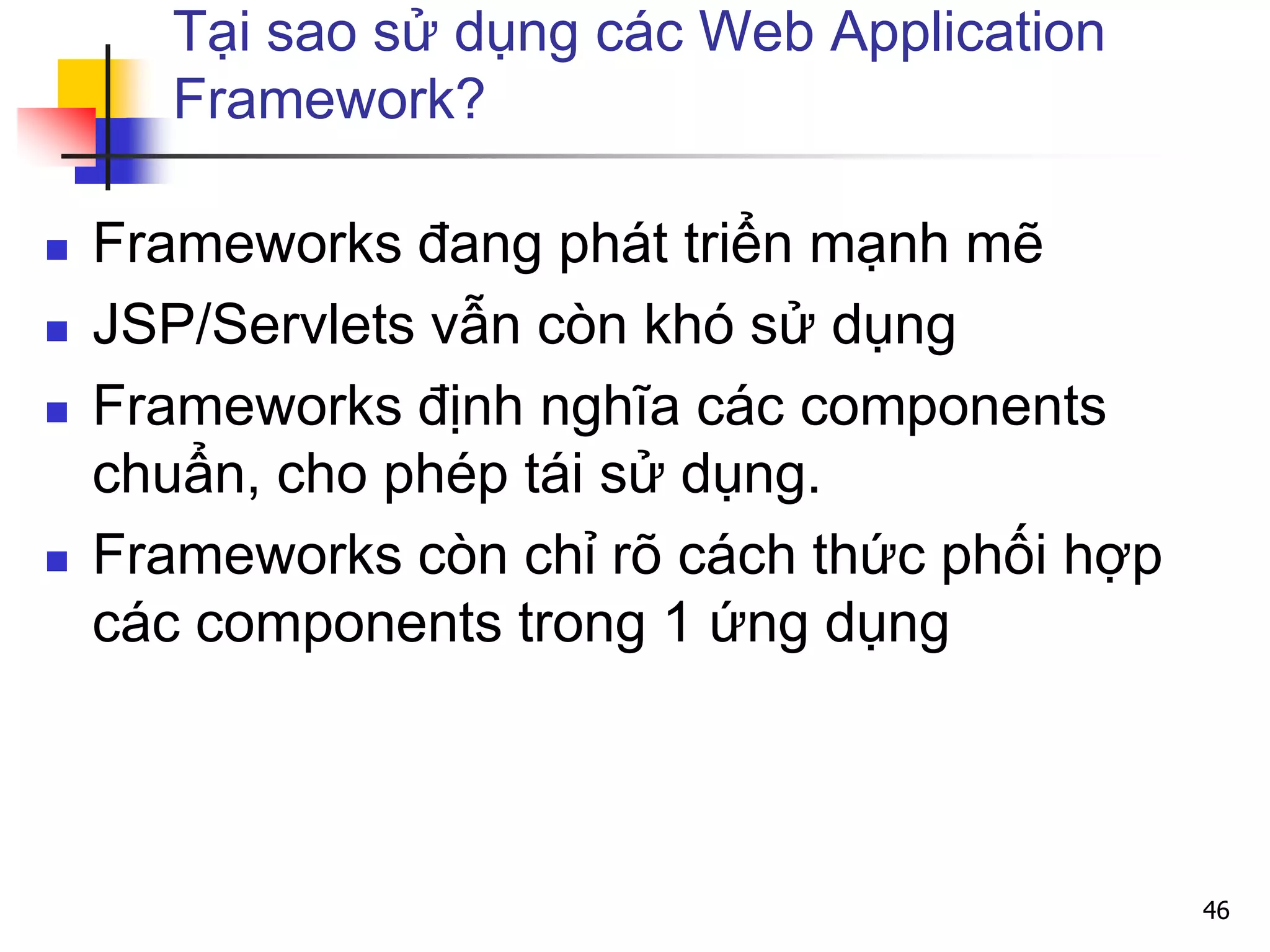 Tại sao sử dụng các Web Application
Framework?
 Frameworks đang phát triển mạnh mẽ
 JSP/Servlets vẫn còn khó sử dụng
 Frameworks định nghĩa các components
chuẩn, cho phép tái sử dụng.
 Frameworks còn chỉ rõ cách thức phối hợp
các components trong 1 ứng dụng
46
 