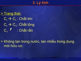 3. Lý tính


> Trạng thái:
  C3  C4 : Chất khí
 C5  C16 : Chất lỏng
 C17      : Chất rắn


> Không tan trong nước, tan nhiều trong dung
  môi hữu cơ.
 