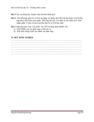 Giáo án hóa học lớp 10 – Chương trình cơ bản
Nguyễn Hồng Hằng Phương Page 10
Bài 3: Tại sao đồng bạc chuyển màu đen khi đánh gió?
Bài 4: Cho hỗn hợp gồm Fe và FeS tác dụng với dung dịch HCl dư thu được 2,24 lít hỗn
hợp khí ở điều kiện tiêu chuẩn. Hỗn hợp khí này có tỉ khối so với hiđro là 9. Tính
thành phần % theo số mol của hỗn hợp Fe và FeS ban đầu?
Bài 5. Hấp thụ hoàn toàn 12,8 g SO2 vào 250 ml dung dịch NaOH 1M.
a) Viết PTHH của các phản ứng có thể xảy ra.
b) Tính khối lượng muối tạo thành sau phản ứng.
VI. RÚT KINH NGHIỆM
………………………………………………………………………………………………
………………………………………………………………………………………………
………………………………………………………………………………………………
………………………………………………………………………………………………
………………………………………………………………………………………………
………………………………………………………………………………………………
………………………………………………………………………………………………
 