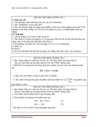 Giáo án hóa học lớp 10 – Chương trình cơ bản
Nguyễn Hồng Hằng Phương Page 2
BỘ CÂU HỎI ĐỊNH HƯỚNG SỐ 1
I. Tính axit yếu
1. Viết phương trình minh họa tính axit của axit sunfuhidric.
2. Axit sunfuhidric là axit mấy nấc?
3. Khi cho H2S tác dụng với dung dịch NaOH có thể tạo ra được những muối nào? Viết
phương trình. Rút ra nhận xét về tỉ lệ số mol giữa nMOH/nH2S và thành phần muối tạo
thành.
II. Tính khử
1. Liệt kê những số oxi hóa có thể có của S?
2. Xác định số oxi hóa của nguyên tố S trong hợp chất H2S.Từ đó cho biết khi tham gia
phản ứng oxi hóa khử H2S thể hiện tính chất gì ?
3.Viết phương trình khi cho H2S tác dụng với O2 ở cả 2 trường hợp:
a) Thiếu O2
b) Dư O2
4. H2S còn thể hiện tính khử khi tác dụng với những chất nào? Lấy ví dụ minh họa.
BỘ CÂU HỎI ĐỊNH HƯỚNG SỐ 2
1. SO2 là hợp chất của 1 phi kim (S) với oxi. Vậy SO2 thuộc loại hợp chất gì?
Nêu các tính chất của loại hợp chất đó.Viết các PTHH chứng minh.
2. Biết SO2 tan trong nước tạo dung dịch axit sunfurơ_đa axit yếu, theo phương trình
sau:
2 2 2 3
SO H O H SO 
a. Hãy viết các PTHH có thể có giữa SO2 và NaOH.
b. Xác định mối quan hệ giữa sản phẩm muối tạo thành với tỉ số
2
NaOH
SO
n
n
trong phản ứng
giữa NaOH và SO2.
BỘ CÂU HỎI ĐỊNH HƯỚNG SỐ 3
1. SO2 là hợp chất của 1 phi kim (S) với oxi. Vậy SO2 thuộc loại hợp chất gì?
Nêu các tính chất của loại hợp chất đó.Viết các PTHH chứng minh.
2. Tiến hành các thí nhiệm như trong tờ hướng dẫn.
3. Hoàn thành các phương trình phản ứng sau:
SO2 + Br2 + H2O (1)
SO2 + H2S (2)
Xác định vai trò của SO2 trong từng phản ứng trên.
 