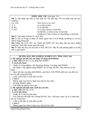 Giáo án hóa học lớp 10 – Chương trình cơ bản
Nguyễn Hồng Hằng Phương Page 3
PHIẾU HỌC TẬP (thời gian: 10’)
Bài 1: Hãy ghép cặp chất và tính chất sao cho phù hợp, viết các phản ứng hóa học
minhhọa.
Các chất Tính chất của các chất
A. S a) có tính oxi hóa
B. SO2 b) có tính khử
C. H2S c) có tính oxit hóa và tính khử
d) chất khí, có tính oxi hóa và tính khử
e) Không có tính oxit hóa và cũng không có tính khử
Bài 2: Cách nhận biết khí Cl2, H2S, SO2.
Bài 3: Tại sao trong tự nhiên có nhiều nguồn thải ra H2S nhưng lại không có sự tích
tụH2S trong không khí.
Bài 4:Hấp thụ 6,72l SO2 vào 100ml dd NaOH 5M. Sau phản ứng thu được những
muốinào? Tính khối lượng muối thu được.
Bài 5: Một nhà máy sản xuất thải ra H2S, SO2,CO2. Hãy đề xuất phương pháp xử lý khí
thải và giải thích?
HƯỚNG DẪN THÍ NGHIỆM NGHIÊN CỨU TÍNH CHẤT SO2
1. Thí nghiệm cho khí SO2 tác dụng với dung dịch KMnO4.
a. Hóa chất: Khí SO2 (1 lọ), dung dịch KMnO4.
b. Cách tiến hành:
- Chuẩn bị 2 ống nghiệm, mỗi ống đựng khoảng 5 ml dung dịch KMnO4.
- Đổ nhanh 1 ống nghiệm đựng KMnO4 vào lọ đựng khí SO2. Đậy chặt nút lọ, lắc
mạnh.
- Quan sát màu của dung dịch KMnO4, giải thích. Viết PTHH minh họa, xác định vai
trò các chất trong phản ứng.
 Rút ra kết luận về tính chất của SO2.
c. Lưu ý:
- Không ngửi trực tiếp và chạm trực tiếp vào hóa chất.
- Sử dụng KMnO4 loãng.
- Tiến hành thí nghiệm nơi ít gió.
2. Thí nghiệm làm mất màu cánh hoa của SO2
a. Hóa chất: Khí SO2 (1 lọ)
b. Cách tiến hành:
- Chuẩn bị 2 cánh hoa như nhau.
- Cho cánh hoa thứ nhất vào lọ đựng khí SO2. Sau 1 thời gian, quan sát và so sánh màu
sắc của 2 cánh hoa.
 Rút ra kết luận về tính chất của SO2.
c. Lưu ý:
- Không ngửi trực tiếp và chạm trực tiếp vào hóa chất.
 