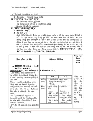 Giáo án hóa học lớp 10 – Chương trình cơ bản
Nguyễn Hồng Hằng Phương Page 4
- Tiến hành thí nghiệm nơi ít gió.
 Học sinh: - Xem bài trước ở nhà
III. PHƯƠNG PHÁP DẠY HỌC
Đàm thoại nêu vấn đề, gợi mở
Hoạt động nhóm kết hợp kĩ thuật mảnh ghép
Sử dụng thí nghiệm trực quan
IV. TIẾN TRÌNH DẠY HỌC
1. Ổn định lớp (1’)
2. Bài mới (2’)
Giới thiệu bài mới: Trứng gà nếu bị nhúng nước và để lâu trong không khí sẽ bị
thối. Có bạn nào đã thấy trứng gà thối chưa nhỉ? À nó mùi thế nào? Thối kinh
khủng khiếp phải không? Các em có biết vì sao lại mùi thối đó không nào? Đó
chính là hợp chất lưu huỳnh với hidro. Như vậy, lưu huỳnh kết hợp với hidro sẽ
cho hợp chất có mùi trứng thối, còn khi lưu huỳnh kết hợp với oxi sẽ cho hợp chất
có mùi gì nhỉ? Và tính chất hóa học của chúng như thế nào? Để hiểu rõ hơn về
các hợp chất này, hôm nay chúng ta qua Bài 32: HIĐRO SUNFUA – LƯU
HUỲNH ĐIOXIT – LƯU HUỲNH TRIOXIT.
Hoạt động của GV Nội dung bài học
Năng lực
được
hình
thành
A. HIDRO SUNFUA - LƯU
HUỲNH ĐIOXIT
Hoạt động 1: (7’) Tính chất vật lí
- Các em hãy thảo luận nhóm và
cho cô biết tính chất vật lý của H2S
và SO2 có những điểm nào giống và
khác nhau?
Nhóm 1 tìm hiểu về những điểm
giống nhau và nhóm 2 tỉm hiểu
những điểm khác nhau về tính chất
vật lý giữa 2 khí. Các e có 2 phút để
thảo luận và trình bày vào bảng
nhóm.
+ Vì H2S là khí rất độc nên cô
không điều chế. Do đó các em hãy
dựa vào SGK để tìm hiểu về tính
chất vật lí của H2S.
- GV cho HS quan sát bình chứa khí
SO2.
I. Tính chất vật lí
H2S SO2
Giống
nhau
- Là chất khí, không màu.
- Nặng hơn không khí
- Khí độc
Khác
nhau
- Mùi trứng
thối.
-dH2S/kk
=34/29≈1,17
- Gây nhiễm
độc mạnh.
-Tan ít trong
nước.
- Mùi hắc
-dSO2/kk
=64/29≈2,2
- Gây viêm
đường hô hấp.
- Tan nhiều
trong nước.
-Năng lực
tự học, HS
biết tìm
kiếm và
tiếp thu
kiến thức
mới dựa
vào SGK.
-Ý thức
bảo vệ
môi
trường.
 