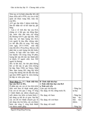 Giáo án hóa học lớp 10 – Chương trình cơ bản
Nguyễn Hồng Hằng Phương Page 5
Trên tay cô là bình chứa đầy SO2 đã
được điều chế ở PTN, các em có thể
quan sát được trạng thái, màu sắc
của SO2.
-GV gọi đại diện 2 nhóm trình bày.
Sau đó nhận xét và kết luận lại, ghi
bảng.
- Lưu ý về tính độc hại của H2S,
chúng có ở khí gas, xác động thực
vật, nước thải nhà máy...với nồng
độ khoảng 0,01% gây ngộ độc. Khi
tiếp xúc với hàm lượng lớn H2S,
con người bị đau đầu, chóng mặt,
có thể dẫn đến tử vong. Vào sáng
sớm ngày 24/11/1950, một nhà
máy khí đốt ở Poza Rica, Mexico đã
phát thải ra một lượng lớn khí hidro
sunfua, là hợp chất của hidro với
lưu huỳnh. Chỉ trong vòng 30 phút,
lượng khí này đã tràn vào thành phố
và khiến 22 người chết, hơn 300
người bị thương.
SO2 là khí độc, hít thở phải không
khí có khí này sẽ gây viêm đường
hô hấp. Năm 1980, tại Tokyo, Nhật
Bản, hàm lượng SO2 tăng đột biến
trong bầu không khí đã dẫn đến hậu
quả hơn 6000 người bị viêm đường
hô hấp và viêm giác mạc.
Hoạt động 2: (20’) Tính chất hóa
học của H2S và SO2.
Ở phần này các em sẽ tìm hiểu kiến
thức mới theo kĩ thuật mảnh ghép.
Các em sẽ trải qua 2 vòng. Ở vòng
1 hình thành các nhóm chuyên gia,
mỗi nhóm tìm hiểu và hoàn thiện 1
nội dung cụ thể do cô giao. Sau khi
các em đã trở thành chuyên gia về
nội dung vừa tìm hiểu, các em được
bước vào vòng 2, vòng hình thành
các nhóm mảnh ghép.
II- Tính chất hóa học
1. Tính chất hóa học của H2S
a, Tính axit yếu
-Làm quỳ tím hóa đỏ
-Tác dụng với KL đứng trước H2
-Tác dụng với bazo
-Tác dụng với oxit bazo
-Tác dụng với muối
- Năng lực
tự học
- Năng lực
hợp tác,
làm việc
nhóm.
- Năng lực
 