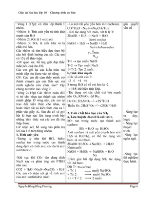 Giáo án hóa học lớp 10 – Chương trình cơ bản
Nguyễn Hồng Hằng Phương Page 6
·Vòng 1 (15p): cô chia lớp thành 3
nhóm.
+Nhóm 1: Tính axit yếu và tính khử
mạnh của H2S
+Nhóm 2: SO2 là 1 oxit axit
+Nhóm 3: SO2 là chất khử và là
chất oxi hóa.
Các nhóm sẽ tìm hiểu dựa theo bộ
câu hỏi định hướng của cô. Các em
có 15p để thảo luận.
-GV quan sát, hỗ trợ, giải đáp thắc
mắc(nếu có) cho HS.
Các em ghi lại các kiến thức mà
mình tiếp thu được vào sổ riêng.
GV: Các em đã cảm thấy mình trở
thành chuyên gia của lĩnh vực mà
mình nghiên cứu chưa nào? Vậy
chúng ta bước vào vòng 2.
·Vòng 2.(15p) Các nhóm hoán đổi
vị trí cho nhau tạo thành các nhóm
mảnh ghép. Ở vòng này, các em tự
trao đổi kiến thức cho nhau, và
hoàn thiện tất cả kiến thức của cả 3
phần vào giấy A0. Sau đó cô sẽ gọi
bất kì bạn nào lên bảng trình bày
những kiến thức mà các em đã thu
thập được.
GV nhận xét, bổ sung vào phần trả
lời của HS trên bảng nhóm.
1. Tính axit yếu
-Tương tự như khí HCl, hidro
sunfua tan trong nước tạo thành
dung dịch có tính axit, có tên là axit
sunfuhidric.
-Khi sục khí CO2 vào dung dịch
Na2S xảy ra phản ứng với PTHH
như sau:
CO2 + H2O +Na2SNa2CO3 + H2S
Các em có nhận xét gì về tính axit
của axit sunfuhidric nào?
- Là axit rất yếu, yếu hơn axit cacbonic.
CO2+H2O +Na2SNa2CO3
+H2S
- Khi tác dụng với bazo, xét tỉ lệ T:
2NaOH + H2S → Na2S + H2O
Natri sunfua
NaOH + H2S → NaHS + H2O
Natri hiđrosunfua
T=
2
NaOH
H S
n
n
T=1 tạo muối NaHS
T=2  Tạo muối Na2S
1<T<2: Tạo 2 muối.
b,Tính khử mạnh
-Các số oxh của S:
-2 0 +4 +6
S trong H2S có số oxi hóa là -2.
 H2S thể hiện tính khử.
-Tác dụng với các chất oxi hóa mạnh
như O2, KMnO4, dd Br2.
Dư O2: 2H2S+O2 
o
t
2S+2H2O
Thiếu O2: 2H2S+3O2 
o
t
2SO2
+2H2O
2. Tính chất hóa học của SO2
a, Lưu huỳnh đioxit là oxit axit.
SO2 tan trong nước tạo thảnh axit
sunfurơ:
SO2 + H2O  H2SO3
Axit sunfurơ là axit yếu (mạnh hơn axit
H2S và H2CO3), có thể tác dụng với
bazo và oxit bazo.
2NaOH+H2SO3  Na2SO3 + 2H2O
Natrisunfit
NaOH + H2SO3  NaHSO3 + H2O
Na
·Cách giải bài tập dạng SO2 tác dụng
với dd bazo:
Đặt T= nNaOH/nSO2
+ T≤ 1 muối NaHSO3
+ T≥ 2 muối Na2SO3
+1 < T < 2 2 muối
giải quyết
vấn đề
- Năng lực
tư duy,
logic
- Năng lực
thuyết
trình
-Năng lực
ngôn ngữ.
-Năng lực
thí nghiệm
thực hành.
 