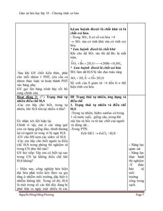 Giáo án hóa học lớp 10 – Chương trình cơ bản
Nguyễn Hồng Hằng Phương Page 7
·Sau khi GV chốt kiến thức, phát
cho mỗi nhóm 1 PHT, yêu cầu cả
nhóm thảo luận và hoàn thành PHT
vào bảng phụ.
GV gọi lên bảng trình bày rồi bổ
sung chỉnh sửa.
b,Lưu huỳnh đioxit là chất khử và là
chất oxi hóa.
- Trong SO2, S có số oxi hóa +4
 SO2 vừa có tính khử vừa có tính oxi
hóa.
* Lưu huỳnh đioxit là chất khử
Khi cho dd SO2 vào thì dd Br2 bị mất
màu.
4 0
22 2 2 4S O Br 2H O 2HBr H SO

   
* Lưu huỳnh đioxit là chất oxi hóa
SO2 làm dd H2S bị vẩn đục màu vàng
-2 0
2 2 2SO 2H S 3S 2H O  
Số oxh của S giảm từ +4 đến 0 thể
hiện tính oxi hóa.
Hoạt động 3: (7’) Trạng thái tự
nhiên điều chế H2S
-Các em hãy cho biết, trong tự
nhiên, khí H2S tồn tại nhiều ở đâu?
Gv nhận xét, kết luận lại.
Chính vì vậy, mà ở các vùng quê
còn sử dụng giếng đào, thỉnh thoảng
lại có người tử vong vì bị ngạt H2S.
-GV cho HS xem các video về H2S
-Các em hãy cho biết người ta điều
chế H2S trong phòng thí nghiệm và
trong CN như thế nào?
GV hỏi tiếp: Vậy em có biết tại sao
trong CN lại không điều chế khí
H2S không?
- Hiện nay, công nghiệp hóa hiện
đại hóa phát triển kéo theo sự gia
tăng ô nhiễm môi trường, đặc biệt ô
nhiễm không khí. Trong số đó, H2S
là một trong số các khí độc đang bị
phát thải ra ngày một nhiều từ các
III- Trạng thái tự nhiên, ứng dụng và
điều chế
1. Trạng thái tự nhiên và điều chế
H2S
-Trong tự nhiên, hidro sunfua có trong
1 số nước suối, giếng sâu, trong khí
núi lửa và bốc ra từ xác chết của người
và động vật…
-Trong PTN:
FeS+HCl  FeCl2 +H2S
- Năng lực
quan sát
- Năng lực
thực hành
thí nghiệm
-Ý thức
bảo vệ
môi
trường
sống trong
sạch.
 