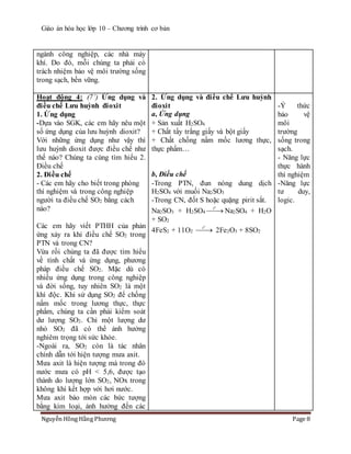 Giáo án hóa học lớp 10 – Chương trình cơ bản
Nguyễn Hồng Hằng Phương Page 8
ngành công nghiệp, các nhà máy
khí. Do đó, mỗi chúng ta phải có
trách nhiệm bảo vệ môi trường sống
trong sạch, bền vững.
Hoạt động 4: (7’) Ứng dụng và
điều chế Lưu huỳnh đioxit
1. Ứng dụng
-Dựa vào SGK, các em hãy nêu một
số ứng dụng của lưu huỳnh dioxit?
Với những ứng dụng như vậy thì
lưu huỳnh dioxit được điều chế như
thế nào? Chúng ta cùng tìm hiểu 2.
Điều chế
2. Điều chế
- Các em hãy cho biết trong phòng
thí nghiệm và trong công nghiệp
người ta điều chế SO2 bằng cách
nào?
Các em hãy viết PTHH của phản
ứng xảy ra khi điều chế SO2 trong
PTN và trong CN?
Vừa rồi chúng ta đã được tìm hiểu
về tính chất và ứng dụng, phương
pháp điều chế SO2. Mặc dù có
nhiều ứng dụng trong công nghiệp
và đời sống, tuy nhiên SO2 là một
khí độc. Khi sử dụng SO2 để chống
nấm mốc trong lương thực, thực
phẩm, chúng ta cần phải kiểm soát
dư lượng SO2. Chỉ một lượng dư
nhỏ SO2 đã có thể ảnh hưởng
nghiêm trọng tới sức khỏe.
-Ngoài ra, SO2 còn là tác nhân
chính dẫn tới hiện tượng mưa axit.
Mưa axit là hiện tượng mà trong đó
nước mưa có pH < 5,6, được tạo
thành do lượng lớn SO2, NOx trong
không khí kết hợp với hơi nước.
Mưa axit bào mòn các bức tượng
bằng kim loại, ảnh hưởng đến các
2. Ứng dụng và điều chế Lưu huỳnh
đioxit
a, Ứng dụng
+ Sản xuất H2SO4
+ Chất tẩy trắng giấy và bột giấy
+ Chất chống nấm mốc lương thực,
thực phẩm…
b, Điều chế
-Trong PTN, đun nóng dung dịch
H2SO4 với muối Na2SO3
-Trong CN, đốt S hoặc quặng pirit sắt.
Na2SO3 + H2SO4
o
t
 Na2SO4 + H2O
+ SO2
4FeS2 + 11O2
o
t
 2Fe2O3 + 8SO2
-Ý thức
bảo vệ
môi
trường
sống trong
sạch.
- Năng lực
thực hành
thí nghiệm
-Năng lực
tư duy,
logic.
 