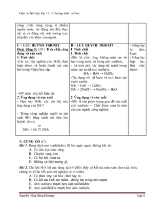Giáo án hóa học lớp 10 – Chương trình cơ bản
Nguyễn Hồng Hằng Phương Page 9
công trình công cộng, ô nhiễm
nguồn nước, tác động xấu đến thực
vật và cả động vật, ảnh hưởng trực
tiếp đến sức khỏe con người.
C – LƯU HUỲNH TRIOXIT
Hoạt động 5: (10’) Tính chất, ứng
dụng và sản xuất
1. Tính chất
-Các em hãy nghiên cứu SGK, thảo
luận nhóm và hoàn thành các câu
hỏi trong Phiếu học tập.
- GV nhận xét, kết luận lại.
2. Ứng dụng và sản xuất
- Dựa vào SGK, các em hãy nêu
ứng dụng của SO3?
- Trong công nghiệp người ta sản
xuất SO3 bằng cách oxi hóa lưu
huỳnh dioxit.
xt
2SO2 + O2  2SO3
B – LƯU HUỲNH TRIOXIT
I- Tính chất
1. Tính chất
-SO3 là chất lỏng, không màu tan vô
hạn trong nước và trong axit sunfuric.
- Là oxit axit, tác dụng rất mạnh trong
nước tạo ra dd axit sunfuric:
SO3 + H2O → H2SO4.
-Tác dụng với dd bazo và oxit bazo tạo
muối sunfat.
SO3 + CaO → CaSO4.
SO3 + 2NaOH → Na2SO4 + H2O.
2. Ứng dụng và sản xuất
-SO3 là sản phẩm trung gian để sản xuất
axit sunfuric – Chất được xem là máu
của các ngành công nghiệp.
- Năng lực
tư duy,
logic
- Năng lực
hợp tác,
làm việc
nhóm
V. CỦNG CỐ (5’)
Bài 1. Dung dịch axit sunfuhidric để lâu ngày ngoài không khí sẽ:
A. Có vẩn đục màu vàng.
B. Chuyển sang đen.
C. Có bọt khí thoát ra.
D. Không có hiện tượng gì.
Bài 2. Cho khí H2S lội qua dung dịch CuSO4 thấy có kết tủa màu xám đen xuất hiện,
chứng tỏ: (Cho HS xem thí nghiệm ảo ở slide)
A. Có phản ứng oxi hóa - khử xảy ra
B. Có kết tủa CuS tạo thành, không tan trong axit mạnh.
C. Axit sunfuric mạnh hơn axit sunfuhidric
D. Axit sunfuhidric mạnh hơn axit sunfuric
 