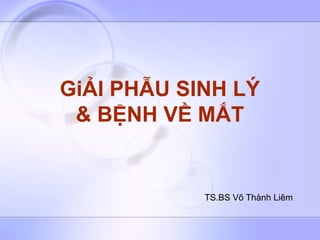GiẢI PHẪU SINH LÝ
& BỆNH VỀ MẮT
TS.BS Võ Thành Liêm
 