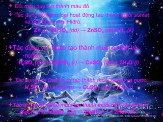 + Đổi màu quỳ tím thành màu đỏ.
+ Tác dụng với Kim loại hoạt động tạo thành muối sunfat
và giải phóng khí Hiđrô:
Zn (r) +H2SO4 (dd) → ZnSO4 (dd) +H2 (k)
+Tác dụng với Bazơ tạo thành muối sunfat và
nước:
H2SO4 (dd) +Cu(OH)2 (r) → CuSO4 (dd) + 2H2O (l)
+ Tác dụng với Oxit Bazơ tạo thành muối sunfat và nước:
H2SO4 (dd) +CuO (r) → CuSO4 (dd) + H2O (l)
+Tác dụng với nhiều muối tạo thành muối mới và axit mới:
BaCl2 (dd) +H2SO4 (dd) → BaSO4 (r) + 2HCl (dd)
 