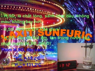 - H2SO4 là chất lỏng, sánh như dầu, không
màu, không bay hơi.
- H2SO4 98% có D = 1,84 g/cm3
- H2SO4 đặc dễ hút ẩm, tan trong nước tỏa
nhiệt mạnh (H2SO4.nH2O)
Thêm H2SO4 đặc vào nước
t0
đầu = 19,20
C
t0
sau = 131,20
C
 
