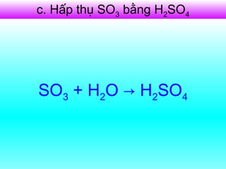 c. Hấp thụ SO3 bằng H2SO4
- Dùng H2SO4 98% hấp thụ SO3
được oleum H2SO4.nSO3
H2SO4 + nSO3 → H2SO4.nSO3
- Pha loãng oleum bằng lượng
nước thích hợp:
H2SO4.nSO3 + nH2O → (n+1)H2SO4
SO3 + H2O → H2SO4
 