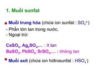 Muối trung hòa (chứa ion sunfat : SO4
2-
)
Muối axit (chứa ion hiđrosunfat : HSO4
-
)
1. Muối sunfat
- Phần lớn tan trong nước.
- Ngoại trừ:
CaSO4, Ag2SO4,… : ít tan
BaSO4, PbSO4, SrSO4,… : không tan
 