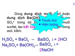 Dùng dung dịch muối bari hoặc
dung dịch Ba(OH)2 để nhận biết ion
SO4
2-
trong dd H2SO4 hoặc dd muối
sunfat, tạo kết tủa trắng không tan trong
axit, kiềm.
H2SO4 + BaCl2 →
Na2SO4+ Ba(OH)2→
BaSO4 ↓+ 2HCl
BaSO4 ↓+
2NaOH
● Thuốc thử
● Hiện tượng
 