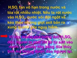H2SO4 tan vô hạn trong nước và
tỏa rất nhiều nhiệt. Nếu ta rót nước
vào H2SO4, nước sôi đột ngột và
kéo theo những giọt axit bắn ra
xung quanh gây nguy hiểm.
Vì vậy, muốn pha loãng axit HVì vậy, muốn pha loãng axit H22SOSO44
đặc, người ta phải rót từ từ axit vàođặc, người ta phải rót từ từ axit vào
nước và khuấy nhẹ bằng đũa thủynước và khuấy nhẹ bằng đũa thủy
tinh mà không được đảo ngược lại.tinh mà không được đảo ngược lại.
 