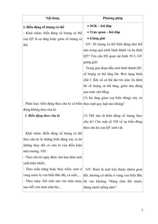 2
Nội dung Phương pháp
I. Biến động số lượng cá thể
- Khái niệm: biến động số lượng cá thể
của QT là sự tăng hoặc giảm số lượng cá
thể.
- Phân loại: biến động theo chu kì và biến
động không theo chu kì.
1. Biến động theo chu kì
Khái niệm: Biến động số lượng cá thể
theo chu kì là những biến động xảy ra do
những thay đổi có chu kì của điều kiện
môi trường. VD:
- Theo chu kì ngày đêm: dơi ban đêm mới
xuất hiện nhiều.
- Theo tuần trăng hoặc thủy triều: rươi ở
vùng nước lợ ven biển Bắc Bộ, cá suốt,…
- Theo mùa: ếch sinh sản vào mùa mưa;
sau mỗi cơn mưa mùa hè,...
 SGK – hỏi đáp
 Trực quan – hỏi đáp
 Giảng giải
GV: Số lượng cá thể biến động như thế
nào trong quá trình hình thành và ổn định
QT? Yêu cầu HS quan sát hình 39.3. GV
giảng giải:
Trong giai đoạn đầu mới hình thành QT:
số lượng cá thể tăng lên có dạng hình
chữ J. Khi số cá thể đạt tới mức ổn định
thì số lượng cá thể tăng, giảm dao động
qua mức cân bằng.
(?) Sự tăng giảm (sự biến động) này có
theo một quy luật nào không?
(?) Thế nào là biến động số lượng theo
chu kì? Cho một số VD về sự biến động
theo chu kỳ của QT sinh vật.
GV: Rươi là một loài thuộc nhóm giun
đốt, thường có nhiều ở vùng ven biển Bắc
bộ vào khoảng “tháng chín đôi mươi,
tháng mười mồng năm”.
 