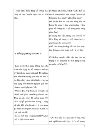 3
- Theo năm: biến động số lượng mèo
rừng và thỏ Canađa theo chu kì 9-10
năm.
2. Biến động không theo chu kì
Khái niệm: Biến động không theo chu
kì là biến động mà số lượng cá thể của
QT tăng hoặc giảm một cách đột ngột do
điều kiện bất thường của thời tiết như lũ
lụt, bão, cháy rừng, dịch bệnh,… hay do
hoạt động khai thác tài nguyên quá mức
của con người gây nên. VD:
- Ở miền Bắc Việt Nam, số lượng bò sát
và ếch nhái giảm vào những năm có mùa
đông giá rét, nhiệt độ xuống dưới 8o
C.
- Các cây gỗ quý như lim, hương,… động
vật rắn, khỉ, sếu đầu đỏ,… ở rừng quốc
gia Tràm Chim giảm mạnh do bị lâm tặc
chặt phá, săn bắt.
- Gà vịt chết mùa có dịch cúm H5N1, heo
chết vì dịch heo tai xanh,…
(?) Quan sát đồ thị 39.1.B và cho biết vì
sao số lượng thỏ và mèo rừng ở Canada lại
biến động theo chu kỳ gần giống nhau?
(Vì thỏ là thức ăn của mèo rừng, khi số
lượng thỏ nhiều > tăng số mèo rừng > làm
giảm số lượng thỏ > số lượng mèo rừng
giảm theo)
(?) Trong thực tiễn, những kiến thức về sự
biến động số lượng cá thể theo chu kỳ
giúp ích gì cho con người?
(Biết thời điểm phù hợp để khai thác hoặc
tiêu diệt đồng loạt nhiều sinh vật gây hại)
(?) Những nguyên nhân nào làm cho số
lượng cá thể của quần thể biến động không
theo chu kỳ? Cho VD.
GV: Yêu cầu HS quan sát đồ thị 39.2:
một nghiên cứu cho thấy: ở Úc, số lượng
 