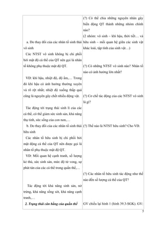 5
a. Do thay đổi của các nhân tố sinh thái
vô sinh
Các NTST vô sinh không bị chi phối
bởi mật độ cá thể của QT nên gọi là nhân
tố không phụ thuộc mật độ QT.
VD: khí hậu, nhiệt độ, độ ẩm,… Trong
đó khí hậu có ảnh hưởng thường xuyên
và rõ rệt nhất; nhiệt độ xuống thấp quá
cũng là nguyên gây chết nhiều động vật.
Tác động tới trạng thái sinh lí của các
cá thể, có thể giảm sức sinh sản, khả năng
thụ tinh, sức sống của con non,…
b. Do thay đổi của các nhân tố sinh thái
hữu sinh
Các nhân tố hữu sinh bị chi phối bởi
mật động cá thể của QT nên được gọi là
nhân tố phụ thuộc mật độ QT.
VD: Mối quan hệ cạnh tranh, số lượng
kẻ thù, sức sinh sản, mức độ tử vong, sự
phát tán của các cá thể trong quẩn thể,…
Tác động tới khả năng sinh sản, nở
trứng, khả năng sống sót, khả năng cạnh
tranh,…
2. Trạng thái cân bằng của quần thể
(?) Có thể chia những nguyên nhân gây
biến động QT thành những nhóm chính
nào?
(2 nhóm: vô sinh – khí hậu, thời tiết… và
hữu sinh – mối quan hệ giữa các sinh vật
khác loài, tập tính của sinh vật…)
(?) Có những NTST vô sinh nào? Nhân tố
nào có ảnh hưởng lớn nhất?
(?) Cơ chế tác động của các NTST vô sinh
là gì?
(?) Thế nào là NTST hữu sinh? Cho VD.
(?) Các nhân tố hữu sinh tác động như thế
nào đến số lượng cá thể của QT?
GV chiếu lại hình 1 (hình 39.3-SGK). GV:
 