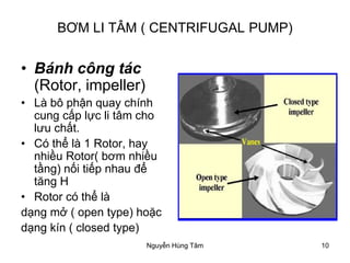 10
BƠM LI TÂM ( CENTRIFUGAL PUMP)
• Bánh công tác
(Rotor, impeller)
• Là bô phận quay chính
cung cấp lực li tâm cho
lưu chất.
• Có thể là 1 Rotor, hay
nhiều Rotor( bơm nhiều
tầng) nối tiếp nhau để
tăng H
• Rotor có thể là
dạng mở ( open type) hoặc
dạng kín ( closed type)
Nguyễn Hùng Tâm
 