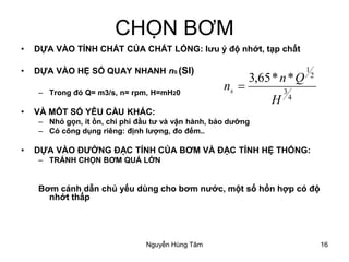 16
CHỌN BƠM
• DỰA VÀO TÍNH CHẤT CỦA CHẤT LỎNG: lưu ý độ nhớt, tạp chất
• DỰA VÀO HỆ SỐ QUAY NHANH nS (SI)
– Trong đó Q= m3/s, n= rpm, H=mH20
• VÀ MÔT SỐ YÊU CẦU KHÁC:
– Nhỏ gọn, ít ồn, chi phí đầu tư và vận hành, bảo dưỡng
– Có công dụng riêng: định lượng, đo đếm..
• DỰA VÀO ĐƯỞNG ĐẶC TÍNH CỦA BƠM VÀ ĐẶC TÍNH HỆ THỐNG:
– TRÁNH CHỌN BƠM QUÁ LỚN
Bơm cánh dẫn chủ yếu dùng cho bơm nước, một số hổn hợp có độ
nhớt thấp
4
3
2
1
**65,3
H
Qn
ns =
Nguyễn Hùng Tâm
 