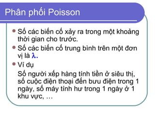 Phân phối Poisson
  Số   các biến cố xảy ra trong một khoảng
   thời gian cho trước.
  Số các biến cố trung bình trên một đơn
   vị là λ.
  Ví dụ
   Số người xếp hàng tính tiền ở siêu thị,
   số cuộc điện thoại đến bưu điện trong 1
   ngày, số máy tính hư trong 1 ngày ở 1
   khu vực, …
 