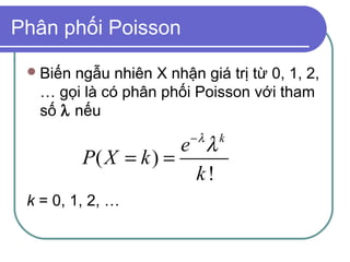 Phân phối Poisson

  Biếnngẫu nhiên X nhận giá trị từ 0, 1, 2,
  … gọi là có phân phối Poisson với tham
  số λ nếu
                        −λ
                       e λ   k
          P( X = k ) =
                        k!
 k = 0, 1, 2, …
 