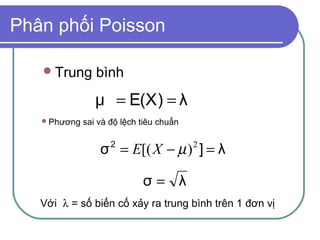 Phân phối Poisson

    Trung       bình
                 μ = E(X) = λ
    Phương   sai và độ lệch tiêu chuẩn


                  σ = E[( X − µ ) ] = λ
                     2                    2



                             σ= λ
   Với λ = số biến cố xảy ra trung bình trên 1 đơn vị
 