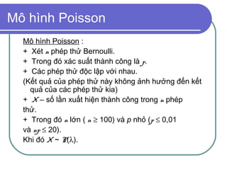 Mô hình Poisson
  Mô hình Poisson :
  + Xét n phép thử Bernoulli.
  + Trong đó xác suất thành công là p.
  + Các phép thử độc lập với nhau.
  (Kết quả của phép thử này không ảnh hưởng đến kết
    quả của các phép thử kia)
  + X – số lần xuất hiện thành công trong n phép
  thử.
  + Trong đó n lớn ( n ≥ 100) và p nhỏ (p ≤ 0,01
  và np ≤ 20).
  Khi đó X ~ P(λ).
 