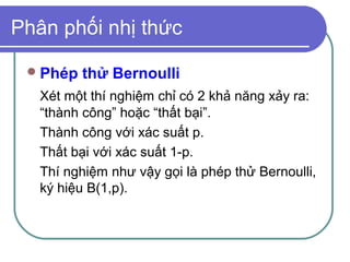 Phân phối nhị thức

  Phép   thử Bernoulli
   Xét một thí nghiệm chỉ có 2 khả năng xảy ra:
   “thành công” hoặc “thất bại”.
   Thành công với xác suất p.
   Thất bại với xác suất 1-p.
   Thí nghiệm như vậy gọi là phép thử Bernoulli,
   ký hiệu B(1,p).
 