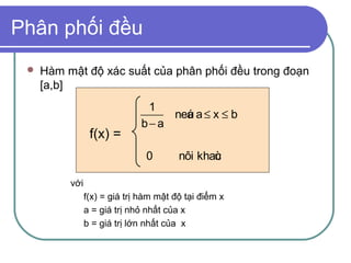 Phân phối đều
    Hàm mật độ xác suất của phân phối đều trong đoạn
     [a,b]
                               1
                                   neá a ≤ x ≤ b
                                     u
                              b− a
                 f(x) =
                                0       nôi khaù
                                               c

          với
                f(x) = giá trị hàm mật độ tại điểm x
                a = giá trị nhỏ nhất của x
                b = giá trị lớn nhất của x
 