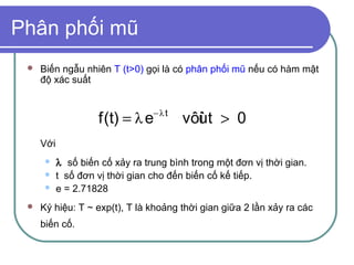 Phân phối mũ
    Biến ngẫu nhiên T (t>0) gọi là có phân phối mũ nếu có hàm mật
     độ xác suất



                    f(t) = λ e− λ t vôùt > 0
                                      i
     Với
          λ số biến cố xảy ra trung bình trong một đơn vị thời gian.
          t số đơn vị thời gian cho đến biến cố kế tiếp.
          e = 2.71828
    Ký hiệu: T ~ exp(t), T là khoảng thời gian giữa 2 lần xảy ra các
     biến cố.
 