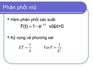 Phân phối mũ

  Hàm   phân phối xác suất
                    −λt
         F(t) = 1 − e     vôùt>0
                            i

  Kỳ   vọng và phương sai
              1                1
         ET =           VarT = 2
              λ               λ
 