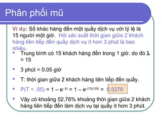 Phân phối mũ
 Ví dụ: Số khác hàng đến một quầy dịch vụ với tỷ lệ là
 15 người một giờ. Hỏi xác suất thời gian giữa 2 khách
 hàng liên tiếp đến quầy dịch vụ ít hơn 3 phút là bao
 nhiêu.
  Trung bình có 15 khách hàng đến trong 1 giờ, do đó λ
    = 15
    3 phút = 0.05 giờ
    T: thời gian giữa 2 khách hàng liên tiếp đến quầy.
    P(T < .05) = 1 – e- λt = 1 – e-(15)(.05) = 0.5276
    Vậy có khoảng 52,76% khoảng thời gian giữa 2 khách
     hàng liên tiếp đến làm dịch vụ tại quầy ít hơn 3 phút.
 