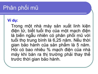 Phân phối mũ

 Ví dụ:
   Trong một nhà máy sản xuất linh kiện
   điện tử, biết tuổi thọ của một mạch điện
   là biến ngẫu nhiên có phân phối mũ với
   tuổi thọ trung bình là 6,25 năm. Nếu thời
   gian bảo hành của sản phẩm là 5 năm.
   Hỏi có bao nhiêu % mạch điện của nhà
   máy khi bán ra thị trường phải thay thế
   trước thời gian bảo hành.
 