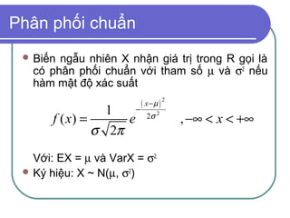 Phân phối chuẩn
  Biến ngẫu nhiên X nhận giá trị trong R gọi là
   có phân phối chuẩn với tham số µ và σ2 nếu
   hàm mật độ xác suất
                           ( x−µ ) 2
                  1      −
       f ( x) =      e       2σ 2
                                       , −∞ < x < +∞
                σ 2π
   Với: EX = µ và VarX = σ2.
  Ký hiệu: X ~ N(µ, σ2)
 