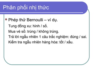 Phân phối nhị thức

 Phép   thử Bernoulli – ví dụ.
  Tung đồng xu: hình / số.
  Mua vé số: trúng / không trúng.
  Trả lời ngẫu nhiên 1 câu trắc nghiệm: đúng / sai.
  Kiểm tra ngẫu nhiên hàng hóa: tốt / xấu.
 