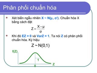 Phân phối chuẩn hóa
   Xét biến ngẫu nhiên X ~ N(µ, σ 2). Chuẩn hóa X
    bằng cách đặt
                    X −μ
                 Z=
                     σ
   Khi đó EZ = 0 và VarZ = 1. Ta nói Z có phân phối
    chuẩn hóa. Ký hiệu
                 Z ~ N(0 ,1)
    f(Z)

                       1
                               Z
                   0
 