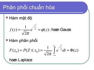 Phân phối chuẩn hóa
 Hàm   mật độ
                    z2
           1      −
  f ( z) =    e     2
                         = ϕ ( z ) : haø Gauss
                                       m
           2π
 Hàm   phân phối
                                  z0     t2
                            1          −
  F ( z0 ) = P ( Z ≤ z0 ) =
                            2π    ∫e
                                  −∞
                                          2
                                              dt = Φ( z )

  haø Laplace
     m
 