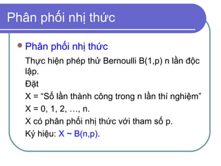 Phân phối nhị thức

  Phân   phối nhị thức
   Thực hiện phép thử Bernoulli B(1,p) n lần độc
   lập.
   Đặt
   X = “Số lần thành công trong n lần thí nghiệm”
   X = 0, 1, 2, …, n.
   X có phân phối nhị thức với tham số p.
   Ký hiệu: X ~ B(n,p).
 