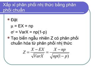 Xấp xỉ phân phối nhị thức bằng phân
phối chuẩn

   Đặt

    µ = EX = np
    σ2 = VarX = np(1-p)
   Tạo biến ngẫu nhiên Z có phân phối
    chuẩn hóa từ phân phối nhị thức
             X − EX   X − np
          Z=        =
              VarX    np (1 − p )
 