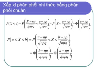 Xấp xỉ phân phối nhị thức bằng phân
phối chuẩn

                X − np c − np          c − np      c − np 
 P( X < c) = P        <       ÷= P  Z <        ÷= Φ 
                npq      npq ÷           npq ÷     npq ÷  ÷
                                                            

                     a − np     b − np 
 P ( a < X < b) = P         <Z<        ÷
                     npq          npq ÷
                                       
                      b − np      a − np 
                  = Φ        ÷− Φ 
                      npq ÷        npq ÷  ÷
                                         
 