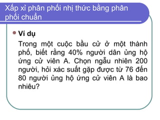 Xấp xỉ phân phối nhị thức bằng phân
phối chuẩn

   Ví
     dụ
   Trong một cuộc bầu cử ở một thành
   phố, biết rằng 40% người dân ủng hộ
   ứng cử viên A. Chọn ngẫu nhiên 200
   người, hỏi xác suất gặp được từ 76 đến
   80 người ủng hộ ứng cử viên A là bao
   nhiêu?
 